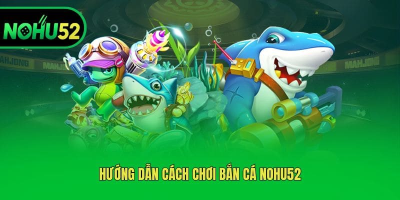 Hướng dẫn cách chơi bắn cá Nohu52